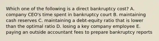 Which one of the following is a direct bankruptcy cost? A. company CEO's time spent in bankruptcy court B. maintaining cash reserves C. maintaining a debt-equity ratio that is lower than the optimal ratio D. losing a key company employee E. paying an outside accountant fees to prepare bankruptcy reports