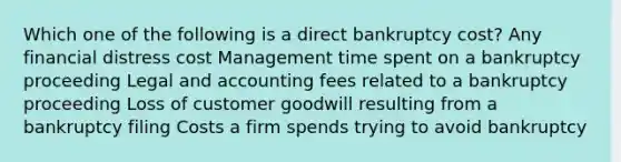 Which one of the following is a direct bankruptcy cost? Any financial distress cost Management time spent on a bankruptcy proceeding Legal and accounting fees related to a bankruptcy proceeding Loss of customer goodwill resulting from a bankruptcy filing Costs a firm spends trying to avoid bankruptcy