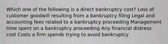 Which one of the following is a direct bankruptcy cost? Loss of customer goodwill resulting from a bankruptcy filing Legal and accounting fees related to a bankruptcy proceeding Management time spent on a bankruptcy proceeding Any financial distress cost Costs a firm spends trying to avoid bankruptcy