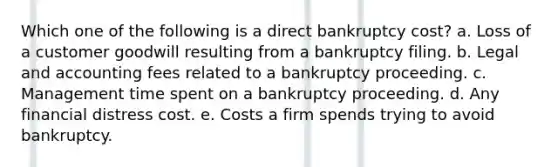 Which one of the following is a direct bankruptcy cost? a. Loss of a customer goodwill resulting from a bankruptcy filing. b. Legal and accounting fees related to a bankruptcy proceeding. c. Management time spent on a bankruptcy proceeding. d. Any financial distress cost. e. Costs a firm spends trying to avoid bankruptcy.