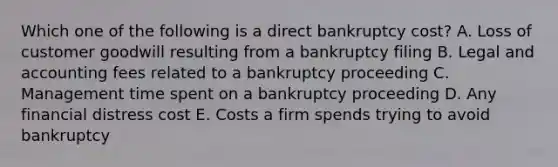 Which one of the following is a direct bankruptcy cost? A. Loss of customer goodwill resulting from a bankruptcy filing B. Legal and accounting fees related to a bankruptcy proceeding C. Management time spent on a bankruptcy proceeding D. Any financial distress cost E. Costs a firm spends trying to avoid bankruptcy