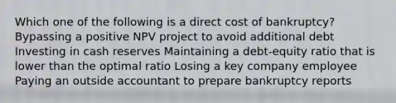 Which one of the following is a direct cost of bankruptcy? Bypassing a positive NPV project to avoid additional debt Investing in cash reserves Maintaining a debt-equity ratio that is lower than the optimal ratio Losing a key company employee Paying an outside accountant to prepare bankruptcy reports