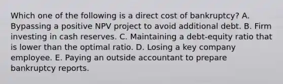 Which one of the following is a direct cost of bankruptcy? A. Bypassing a positive NPV project to avoid additional debt. B. Firm investing in cash reserves. C. Maintaining a debt-equity ratio that is lower than the optimal ratio. D. Losing a key company employee. E. Paying an outside accountant to prepare bankruptcy reports.