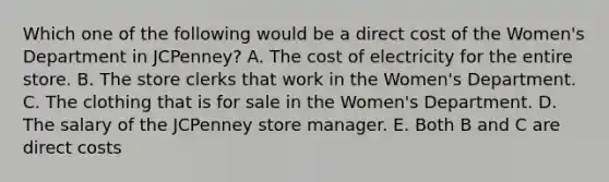 Which one of the following would be a direct cost of the Women's Department in JCPenney? A. The cost of electricity for the entire store. B. The store clerks that work in the Women's Department. C. The clothing that is for sale in the Women's Department. D. The salary of the JCPenney store manager. E. Both B and C are direct costs