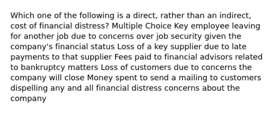 Which one of the following is a direct, rather than an indirect, cost of financial distress? Multiple Choice Key employee leaving for another job due to concerns over job security given the company's financial status Loss of a key supplier due to late payments to that supplier Fees paid to financial advisors related to bankruptcy matters Loss of customers due to concerns the company will close Money spent to send a mailing to customers dispelling any and all financial distress concerns about the company