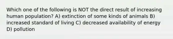 Which one of the following is NOT the direct result of increasing human population? A) extinction of some kinds of animals B) increased standard of living C) decreased availability of energy D) pollution