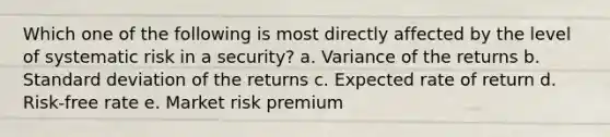 Which one of the following is most directly affected by the level of systematic risk in a security? a. Variance of the returns b. Standard deviation of the returns c. Expected rate of return d. Risk-free rate e. Market risk premium