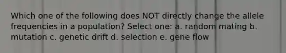 Which one of the following does NOT directly change the allele frequencies in a population? Select one: a. random mating b. mutation c. genetic drift d. selection e. gene flow