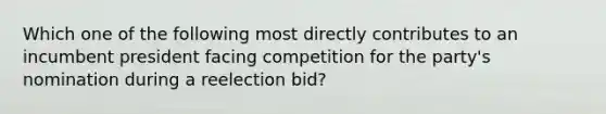 Which one of the following most directly contributes to an incumbent president facing competition for the party's nomination during a reelection bid?