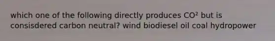 which one of the following directly produces CO² but is consisdered carbon neutral? wind biodiesel oil coal hydropower