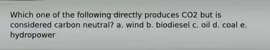 Which one of the following directly produces CO2 but is considered carbon neutral? a. wind b. biodiesel c. oil d. coal e. hydropower