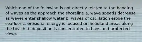 Which one of the following is not directly related to the bending of waves as the approach the shoreline a. wave speeds decrease as waves enter shallow water b. waves of oscillation erode the seafloor c. erosional energy is focused on headland areas along the beach d. deposition is concentrated in bays and protected views