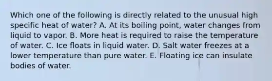 Which one of the following is directly related to the unusual high specific heat of water? A. At its boiling point, water changes from liquid to vapor. B. More heat is required to raise the temperature of water. C. Ice floats in liquid water. D. Salt water freezes at a lower temperature than pure water. E. Floating ice can insulate bodies of water.