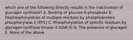 which one of the following directly results in the inactivation of glycogen synthase? A. Binding of glucose-6-phosphate B. Dephosphorylation of multiple residues by phosphoprotein phosphorylase-1 (PP1) C. Phosphorylation of specific residues by glycogen synthase kinase-3 (GSK-3) D. The presence of glucagon E. None of the above