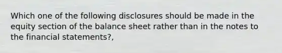 Which one of the following disclosures should be made in the equity section of the balance sheet rather than in the notes to the financial statements?,