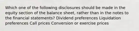 Which one of the following disclosures should be made in the equity section of the balance sheet, rather than in the notes to the financial statements? Dividend preferences Liquidation preferences Call prices Conversion or exercise prices