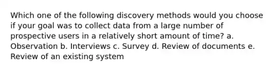 Which one of the following discovery methods would you choose if your goal was to collect data from a large number of prospective users in a relatively short amount of time? a. Observation b. Interviews c. Survey d. Review of documents e. Review of an existing system