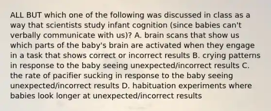 ALL BUT which one of the following was discussed in class as a way that scientists study infant cognition (since babies can't verbally communicate with us)? A. brain scans that show us which parts of the baby's brain are activated when they engage in a task that shows correct or incorrect results B. crying patterns in response to the baby seeing unexpected/incorrect results C. the rate of pacifier sucking in response to the baby seeing unexpected/incorrect results D. habituation experiments where babies look longer at unexpected/incorrect results