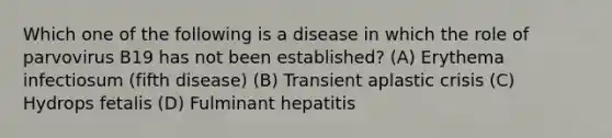 Which one of the following is a disease in which the role of parvovirus B19 has not been established? (A) Erythema infectiosum (fifth disease) (B) Transient aplastic crisis (C) Hydrops fetalis (D) Fulminant hepatitis