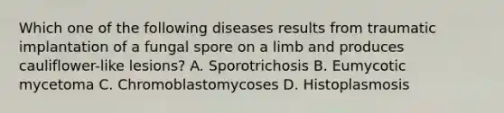 Which one of the following diseases results from traumatic implantation of a fungal spore on a limb and produces cauliflower-like lesions? A. Sporotrichosis B. Eumycotic mycetoma C. Chromoblastomycoses D. Histoplasmosis