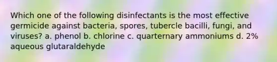 Which one of the following disinfectants is the most effective germicide against bacteria, spores, tubercle bacilli, fungi, and viruses? a. phenol b. chlorine c. quarternary ammoniums d. 2% aqueous glutaraldehyde