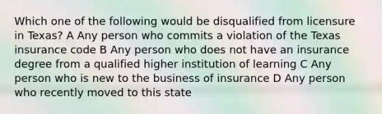 Which one of the following would be disqualified from licensure in Texas? A Any person who commits a violation of the Texas insurance code B Any person who does not have an insurance degree from a qualified higher institution of learning C Any person who is new to the business of insurance D Any person who recently moved to this state