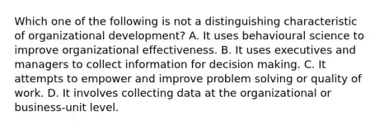 Which one of the following is not a distinguishing characteristic of organizational development? A. It uses behavioural science to improve organizational effectiveness. B. It uses executives and managers to collect information for decision making. C. It attempts to empower and improve problem solving or quality of work. D. It involves collecting data at the organizational or business-unit level.