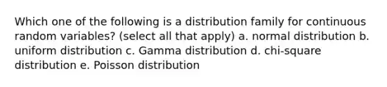 Which one of the following is a distribution family for continuous random variables? (select all that apply) a. normal distribution b. uniform distribution c. Gamma distribution d. chi-square distribution e. Poisson distribution