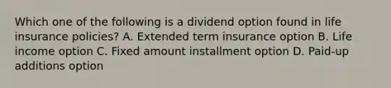 Which one of the following is a dividend option found in life insurance policies? A. Extended term insurance option B. Life income option C. Fixed amount installment option D. Paid-up additions option