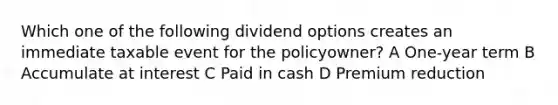 Which one of the following dividend options creates an immediate taxable event for the policyowner? A One-year term B Accumulate at interest C Paid in cash D Premium reduction