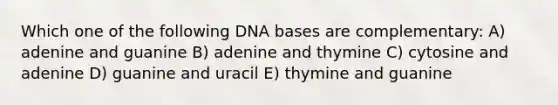 Which one of the following DNA bases are complementary: A) adenine and guanine B) adenine and thymine C) cytosine and adenine D) guanine and uracil E) thymine and guanine