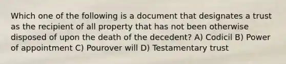 Which one of the following is a document that designates a trust as the recipient of all property that has not been otherwise disposed of upon the death of the decedent? A) Codicil B) Power of appointment C) Pourover will D) Testamentary trust