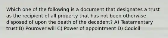 Which one of the following is a document that designates a trust as the recipient of all property that has not been otherwise disposed of upon the death of the decedent? A) Testamentary trust B) Pourover will C) Power of appointment D) Codicil