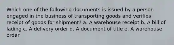 Which one of the following documents is issued by a person engaged in the business of transporting goods and verifies receipt of goods for shipment? a. A warehouse receipt b. A bill of lading c. A delivery order d. A document of title e. A warehouse order