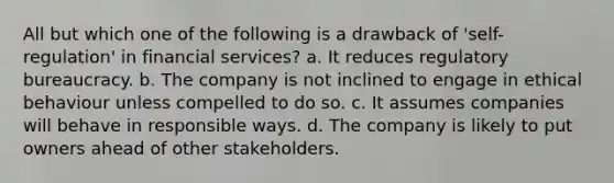 All but which one of the following is a drawback of 'self-regulation' in financial services? a. It reduces regulatory bureaucracy. b. The company is not inclined to engage in ethical behaviour unless compelled to do so. c. It assumes companies will behave in responsible ways. d. The company is likely to put owners ahead of other stakeholders.