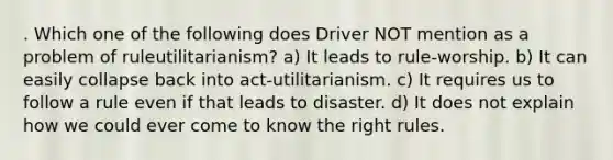 . Which one of the following does Driver NOT mention as a problem of ruleutilitarianism? a) It leads to rule-worship. b) It can easily collapse back into act-utilitarianism. c) It requires us to follow a rule even if that leads to disaster. d) It does not explain how we could ever come to know the right rules.