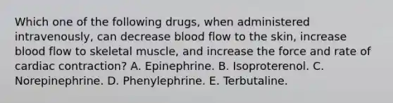 Which one of the following drugs, when administered intravenously, can decrease blood flow to the skin, increase blood flow to skeletal muscle, and increase the force and rate of cardiac contraction? A. Epinephrine. B. Isoproterenol. C. Norepinephrine. D. Phenylephrine. E. Terbutaline.