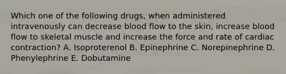 Which one of the following drugs, when administered intravenously can decrease blood flow to the skin, increase blood flow to skeletal muscle and increase the force and rate of cardiac contraction? A. Isoproterenol B. Epinephrine C. Norepinephrine D. Phenylephrine E. Dobutamine