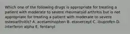 Which one of the following drugs is appropriate for treating a patient with moderate to severe rheumatoid arthritis but is not appropriate for treating a patient with moderate to severe osteoarthritis? A. acetaminophen B. etanercept C. ibuprofen D. interferon alpha E. fentanyl