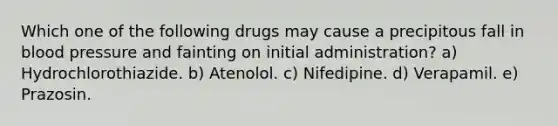 Which one of the following drugs may cause a precipitous fall in blood pressure and fainting on initial administration? a) Hydrochlorothiazide. b) Atenolol. c) Nifedipine. d) Verapamil. e) Prazosin.