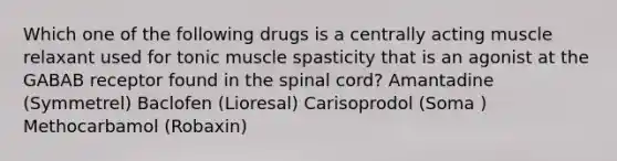 Which one of the following drugs is a centrally acting muscle relaxant used for tonic muscle spasticity that is an agonist at the GABAB receptor found in the spinal cord? Amantadine (Symmetrel) Baclofen (Lioresal) Carisoprodol (Soma ) Methocarbamol (Robaxin)