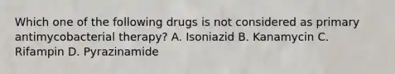 Which one of the following drugs is not considered as primary antimycobacterial therapy? A. Isoniazid B. Kanamycin C. Rifampin D. Pyrazinamide