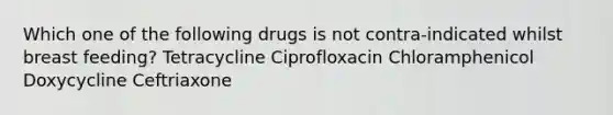 Which one of the following drugs is not contra-indicated whilst breast feeding? Tetracycline Ciprofloxacin Chloramphenicol Doxycycline Ceftriaxone