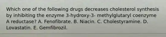 Which one of the following drugs decreases cholesterol synthesis by inhibiting the enzyme 3-hydroxy-3- methylglutaryl coenzyme A reductase? A. Fenofibrate. B. Niacin. C. Cholestyramine. D. Lovastatin. E. Gemfibrozil.