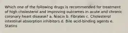 Which one of the following drugs is recommended for treatment of high cholesterol and improving outcomes in acute and chronic coronary heart disease? a. Niacin b. Fibrates c. Cholesterol intestinal absorption inhibitors d. Bile acid-binding agents e. Statins