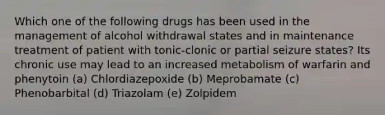 Which one of the following drugs has been used in the management of alcohol withdrawal states and in maintenance treatment of patient with tonic-clonic or partial seizure states? Its chronic use may lead to an increased metabolism of warfarin and phenytoin (a) Chlordiazepoxide (b) Meprobamate (c) Phenobarbital (d) Triazolam (e) Zolpidem