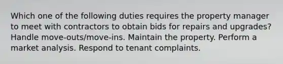 Which one of the following duties requires the property manager to meet with contractors to obtain bids for repairs and upgrades? Handle move-outs/move-ins. Maintain the property. Perform a market analysis. Respond to tenant complaints.