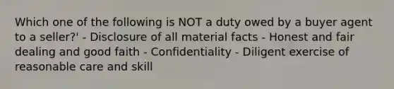 Which one of the following is NOT a duty owed by a buyer agent to a seller?' - Disclosure of all material facts - Honest and fair dealing and good faith - Confidentiality - Diligent exercise of reasonable care and skill