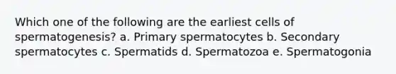 Which one of the following are the earliest cells of spermatogenesis? a. Primary spermatocytes b. Secondary spermatocytes c. Spermatids d. Spermatozoa e. Spermatogonia