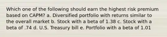 Which one of the following should earn the highest risk premium based on CAPM? a. Diversified portfolio with returns similar to the overall market b. Stock with a beta of 1.38 c. Stock with a beta of .74 d. U.S. Treasury bill e. Portfolio with a beta of 1.01